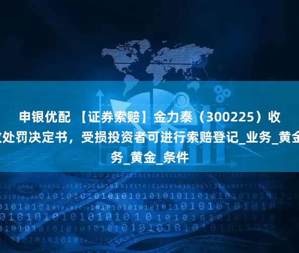 申银优配 【证券索赔】金力泰（300225）收到行政处罚决定书，受损投资者可进行索赔登记_业务_黄金_条件