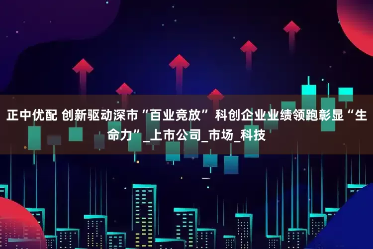 正中优配 创新驱动深市“百业竞放” 科创企业业绩领跑彰显“生命力”_上市公司_市场_科技