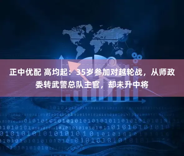 正中优配 高均起：35岁参加对越轮战，从师政委转武警总队主官，却未升中将