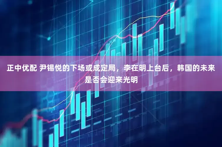 正中优配 尹锡悦的下场或成定局，李在明上台后，韩国的未来是否会迎来光明
