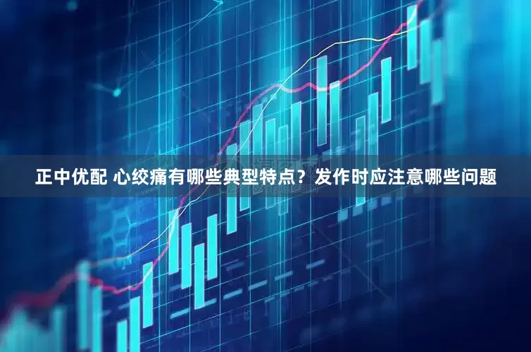 正中优配 心绞痛有哪些典型特点？发作时应注意哪些问题